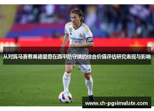 从对阵马赛看莫德里奇在西甲防守端的综合价值评估研究表现与影响