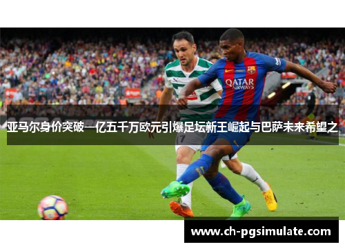 亚马尔身价突破一亿五千万欧元引爆足坛新王崛起与巴萨未来希望之 亚马尔身价突破一亿五千万欧元引爆足坛新王崛起与巴萨未来希望之