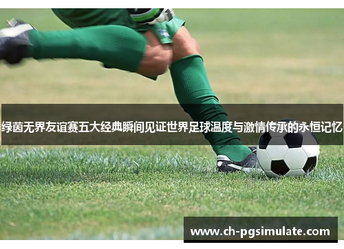 绿茵无界友谊赛五大经典瞬间见证世界足球温度与激情传承的永恒记忆